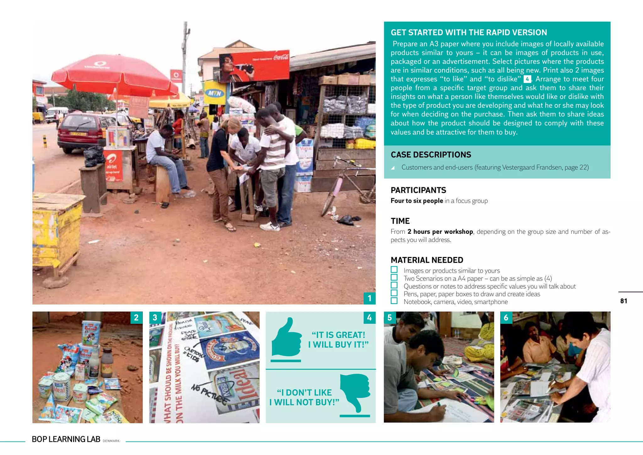 GET STARTED WITH THE RAPID VERSION
                                   Prepare an A3 paper where you include images of locally available
                                  products similar to yours – it can be images of products in use,
                                  packaged or an advertisement. Select pictures where the products
                                  are in similar conditions, such as all being new. Print also 2 images
                                  that expresses “to like” and “to dislike” 4 . Arrange to meet four
                                  people from a specific target group and ask them to share their
                                  insights on what a person like themselves would like or dislike with
                                  the type of product you are developing and what he or she may look
                                  for when deciding on the purchase. Then ask them to share ideas
                                  about how the product should be designed to comply with these
                                  values and be attractive for them to buy.


                                  CASE DESCRIPTIONS
                                      	 Customers and end-users (featuring Vestergaard Frandsen, page 22)


                                  PARTICIPANTS
                                  Four to six people in a focus group


                                  TIME
                                  From 2 hours per workshop, depending on the group size and number of as-
                                  pects you will address.


                                  MATERIAL NEEDED
                                      	   Images or products similar to yours
                                      	   Two Scenarios on a A4 paper – can be as simple as (4)
                                      	   Questions or notes to address specific values you will talk about
                                      	   Pens, paper, paper boxes to draw and create ideas
                              1       	   Notebook, camera, video, smartphone                                 81

2   3                         4   5                                            6
                  “It is great!
                I will buy it!”




           “i don’t like
        I will not buy!”
 