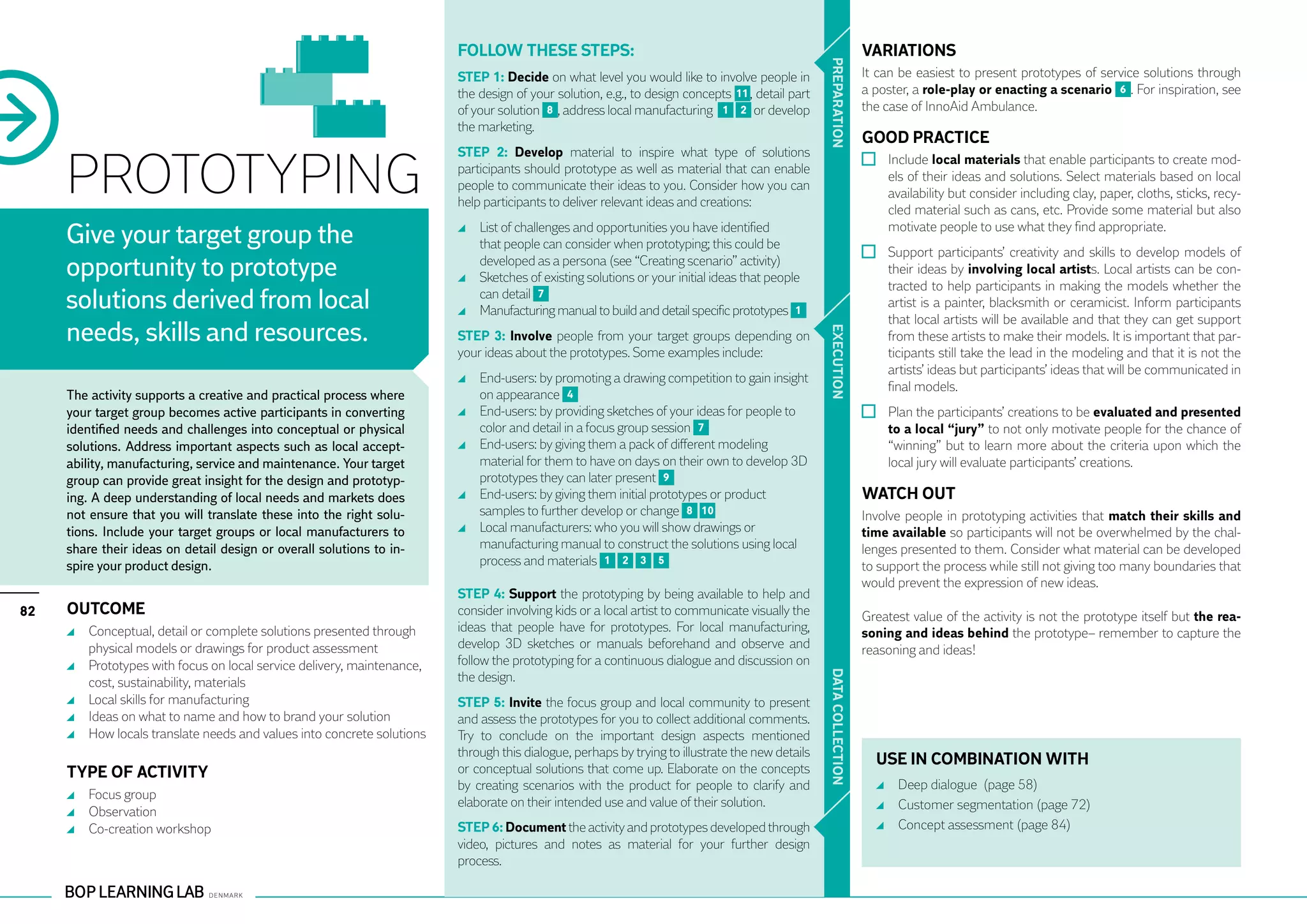 Follow these steps:                                                                     VARIATIONS




                                                                                                                                                 PR EPARATION
                                                                        STEP 1: Decide on what level you would like to involve people in                        It can be easiest to present prototypes of service solutions through
                                                                        the design of your solution, e.g., to design concepts 11 , detail part                  a poster, a role-play or enacting a scenario 6 . For inspiration, see
                                                                        of your solution 8 , address local manufacturing 1 2 or develop                         the case of InnoAid Ambulance.
                                                                        the marketing.
                                                                                                                                                                GOOD PRACTICE

     PROTOTYPING
                                                                        STEP 2: Develop material to inspire what type of solutions
                                                                                                                                                                  	 Include local materials that enable participants to create mod-
                                                                        participants should prototype as well as material that can enable
                                                                                                                                                                    els of their ideas and solutions. Select materials based on local
                                                                        people to communicate their ideas to you. Consider how you can
                                                                                                                                                                    availability but consider including clay, paper, cloths, sticks, recy-
                                                                        help participants to deliver relevant ideas and creations:
                                                                                                                                                                    cled material such as cans, etc. Provide some material but also

     Give your target group the                                           	 List of challenges and opportunities you have identified
                                                                            that people can consider when prototyping; this could be
                                                                                                                                                                    motivate people to use what they find appropriate.
                                                                                                                                                                  	 Support participants’ creativity and skills to develop models of
     opportunity to prototype                                               developed as a persona (see “Creating scenario” activity)
                                                                          	 Sketches of existing solutions or your initial ideas that people
                                                                                                                                                                    their ideas by involving local artists. Local artists can be con-
                                                                                                                                                                    tracted to help participants in making the models whether the
     solutions derived from local                                           can detail 7
                                                                          	 Manufacturing manual to build and detail specific prototypes 1
                                                                                                                                                                    artist is a painter, blacksmith or ceramicist. Inform participants
                                                                                                                                                                    that local artists will be available and that they can get support
     needs, skills and resources.




                                                                                                                                                 EXECUTION
                                                                        STEP 3: Involve people from your target groups depending on                                 from these artists to make their models. It is important that par-
                                                                        your ideas about the prototypes. Some examples include:                                     ticipants still take the lead in the modeling and that it is not the
                                                                                                                                                                    artists’ ideas but participants’ ideas that will be communicated in
                                                                          	 End-users: by promoting a drawing competition to gain insight
                                                                                                                                                                    final models.
     The activity supports a creative and practical process where           on appearance 4
     your target group becomes active participants in converting          	 End-users: by providing sketches of your ideas for people to                          	 Plan the participants’ creations to be evaluated and presented
     identified needs and challenges into conceptual or physical            color and detail in a focus group session 7                                             to a local “jury” to not only motivate people for the chance of
     solutions. Address important aspects such as local accept-           	 End-users: by giving them a pack of different modeling                                  “winning” but to learn more about the criteria upon which the
     ability, manufacturing, service and maintenance. Your target           material for them to have on days on their own to develop 3D                            local jury will evaluate participants’ creations.
     group can provide great insight for the design and prototyp-           prototypes they can later present 9
     ing. A deep understanding of local needs and markets does            	 End-users: by giving them initial prototypes or product                             WATCH OUT
     not ensure that you will translate these into the right solu-          samples to further develop or change 8 10                                           Involve people in prototyping activities that match their skills and
     tions. Include your target groups or local manufacturers to          	 Local manufacturers: who you will show drawings or                                  time available so participants will not be overwhelmed by the chal-
     share their ideas on detail design or overall solutions to in-         manufacturing manual to construct the solutions using local                         lenges presented to them. Consider what material can be developed
     spire your product design.                                             process and materials 1 2 3 5                                                       to support the process while still not giving too many boundaries that
                                                                                                                                                                would prevent the expression of new ideas.
                                                                        STEP 4: Support the prototyping by being available to help and
82   OUTCOME                                                            consider involving kids or a local artist to communicate visually the                   Greatest value of the activity is not the prototype itself but the rea-
      	 Conceptual, detail or complete solutions presented through      ideas that people have for prototypes. For local manufacturing,                         soning and ideas behind the prototype– remember to capture the
        physical models or drawings for product assessment              develop 3D sketches or manuals beforehand and observe and                               reasoning and ideas!
      	 Prototypes with focus on local service delivery, maintenance,   follow the prototyping for a continuous dialogue and discussion on




                                                                                                                                                 DATA CO
        cost, sustainability, materials                                 the design.
      	 Local skills for manufacturing                                  STEP 5: Invite the focus group and local community to present
      	 Ideas on what to name and how to brand your solution            and assess the prototypes for you to collect additional comments.
      	 How locals translate needs and values into concrete solutions   Try to conclude on the important design aspects mentioned




                                                                                                                                                 LLECTION
                                                                        through this dialogue, perhaps by trying to illustrate the new details
                                                                                                                                                                  USE IN COMBINATION WITH
     TYPE OF ACTIVITY                                                   or conceptual solutions that come up. Elaborate on the concepts
                                                                        by creating scenarios with the product for people to clarify and                            	 Deep dialogue (page 58)
      	 Focus group
                                                                        elaborate on their intended use and value of their solution.                                	 Customer segmentation (page 72)
      	 Observation
      	 Co-creation workshop                                            STEP 6: Document the activity and prototypes developed through                              	 Concept assessment (page 84)
                                                                        video, pictures and notes as material for your further design
                                                                        process.
 