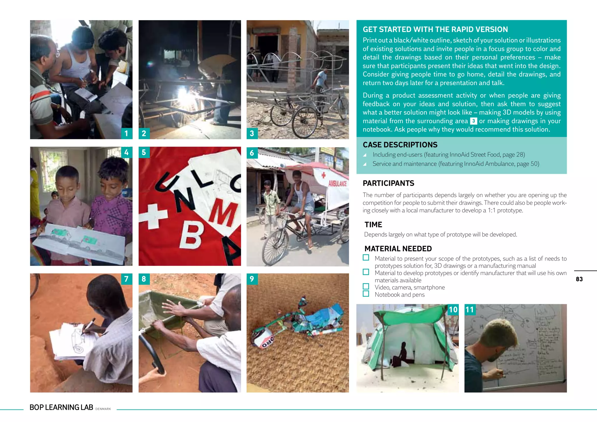 GET STARTED WITH THE RAPID VERSION
            Print out a black/white outline, sketch of your solution or illustrations
            of existing solutions and invite people in a focus group to color and
            detail the drawings based on their personal preferences – make
            sure that participants present their ideas that went into the design.
            Consider giving people time to go home, detail the drawings, and
            return two days later for a presentation and talk.
            During a product assessment activity or when people are giving
            feedback on your ideas and solution, then ask them to suggest
            what a better solution might look like – making 3D models by using
            material from the surrounding area 3 or making drawings in your
            notebook. Ask people why they would recommend this solution.
1   2   3
            CASE DESCRIPTIONS
4   5   6    	 Including end-users (featuring InnoAid Street Food, page 28)
             	 Service and maintenance (featuring InnoAid Ambulance, page 50)


            PARTICIPANTS
            The number of participants depends largely on whether you are opening up the
            competition for people to submit their drawings. There could also be people work-
            ing closely with a local manufacturer to develop a 1:1 prototype.

            TIME
            Depends largely on what type of prototype will be developed.

            MATERIAL NEEDED
              	 Material to present your scope of the prototypes, such as a list of needs to
                prototypes solution for, 3D drawings or a manufacturing manual
              	 Material to develop prototypes or identify manufacturer that will use his own
7   8   9       materials available                                                             83
              	 Video, camera, smartphone
              	 Notebook and pens

                                              10 11
 