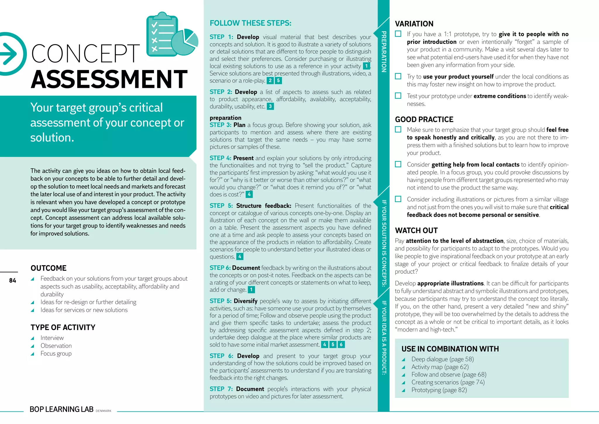 Follow these steps:                                                                                          VARIATION
                                                                                                                                                                                        	 If you have a 1:1 prototype, try to give it to people with no




                                                                                                                                                  PR EPARATION
                                                                         STEP 1: Develop visual material that best describes your
                                                                                                                                                                                          prior introduction or even intentionally “forget” a sample of

     CONCEPT
                                                                         concepts and solution. It is good to illustrate a variety of solutions
                                                                         or detail solutions that are different to force people to distinguish                                            your product in a community. Make a visit several days later to
                                                                         and select their preferences. Consider purchasing or illustrating                                                see what potential end-users have used it for when they have not
                                                                         local existing solutions to use as a reference in your activity 1 .                                              been given any information from your side.


     ASSESSMENT                                                          Service solutions are best presented through illustrations, video, a
                                                                         scenario or a role-play. 2 5
                                                                         STEP 2: Develop a list of aspects to assess such as related
                                                                                                                                                                                        	 Try to use your product yourself under the local conditions as
                                                                                                                                                                                          this may foster new insight on how to improve the product.
                                                                                                                                                                                        	 Test your prototype under extreme conditions to identify weak-
                                                                         to product appearance, affordability, availability, acceptability,
                                                                                                                                                                                          nesses.
     Your target group’s critical                                        durability, usability, etc. 3
                                                                         preparation                                                                                                  GOOD PRACTICE
     assessment of your concept or                                       STEP 3: Plan a focus group. Before showing your solution, ask
                                                                                                                                                                                        	 Make sure to emphasize that your target group should feel free
                                                                         participants to mention and assess where there are existing
     solution.                                                           solutions that target the same needs – you may have some                                                         to speak honestly and critically, as you are not there to im-
                                                                                                                                                                                          press them with a finished solutions but to learn how to improve
                                                                         pictures or samples of these.
                                                                                                                                                                                          your product.
                                                                         STEP 4: Present and explain your solutions by only introducing
                                                                         the functionalities and not trying to “sell the product.” Capture                                              	 Consider getting help from local contacts to identify opinion-
     The activity can give you ideas on how to obtain local feed-        the participants’ first impression by asking: “what would you use it                                             ated people. In a focus group, you could provoke discussions by
     back on your concepts to be able to further detail and devel-       for?” or “why is it better or worse than other solutions?” or “what                                              having people from different target groups represented who may
     op the solution to meet local needs and markets and forecast        would you change?” or “what does it remind you of?” or “what                                                     not intend to use the product the same way.
     the later local use of and interest in your product. The activity   does is cost?” 4
     is relevant when you have developed a concept or prototype                                                                                                                         	 Consider including illustrations or pictures from a similar village




                                                                                                                                                   IF YOUR SO LU TION IS CONC EPTS:
                                                                         STEP 5: Structure feedback: Present functionalities of the                                                       and not just from the ones you will visit to make sure that critical
     and you would like your target group’s assessment of the con-       concept or catalogue of various concepts one-by-one. Display an
     cept. Concept assessment can address local available solu-                                                                                                                           feedback does not become personal or sensitive.
                                                                         illustration of each concept on the wall or make them available
     tions for your target group to identify weaknesses and needs        on a table. Present the assessment aspects you have defined
     for improved solutions.                                             one at a time and ask people to assess your concepts based on
                                                                                                                                                                                      WATCH OUT
                                                                         the appearance of the products in relation to affordability. Create                                          Pay attention to the level of abstraction, size, choice of materials,
                                                                         scenarios for people to understand better your illustrated ideas or                                          and possibility for participants to adapt to the prototypes. Would you
                                                                         questions. 4                                                                                                 like people to give inspirational feedback on your prototype at an early
                                                                                                                                                                                      stage of your project or critical feedback to finalize details of your
     Outcome                                                             STEP 6: Document feedback by writing on the illustrations about
                                                                                                                                                                                      product?
                                                                         the concepts or on post-it notes. Feedback on the aspects can be
84     	 Feedback on your solutions from your target groups about
                                                                         a rating of your different concepts or statements on what to keep,                                           Develop appropriate illustrations. It can be difficult for participants
         aspects such as usability, acceptability, affordability and
                                                                         add or change. 1                                                                                             to fully understand abstract and symbolic illustrations and prototypes,
         durability
                                                                         STEP 5: Diversify people’s way to assess by initiating different                                             because participants may try to understand the concept too literally.
       	 Ideas for re-design or further detailing




                                                                                                                                                   IF YOUR IDEA IS A PRODUCT:
                                                                         activities, such as: have someone use your product by themselves                                             If you, on the other hand, present a very detailed “new and shiny”
       	 Ideas for services or new solutions
                                                                         for a period of time; Follow and observe people using the product                                            prototype, they will be too overwhelmed by the details to address the
                                                                         and give them specific tasks to undertake; assess the product                                                concept as a whole or not be critical to important details, as it looks
     TYPE OF ACTIVITY                                                    by addressing specific assessment aspects defined in step 2;                                                 “modern and high-tech.”
       	 Interview                                                       undertake deep dialogue at the place where similar products are
       	 Observation                                                     sold to have some initial market assessment. 4 5 6
                                                                                                                                                                                        USE IN COMBINATION WITH
       	 Focus group                                                     STEP 6: Develop and present to your target group your
                                                                                                                                                                                          	   Deep dialogue (page 58)
                                                                         understanding of how the solutions could be improved based on
                                                                                                                                                                                          	   Activity map (page 62)
                                                                         the participants’ assessments to understand if you are translating
                                                                         feedback into the right changes.                                                                                 	   Follow and observe (page 68)
                                                                                                                                                                                          	   Creating scenarios (page 74)
                                                                         STEP 7: Document people’s interactions with your physical                                                        	   Prototyping (page 82)
                                                                         prototypes on video and pictures for later assessment.
 
