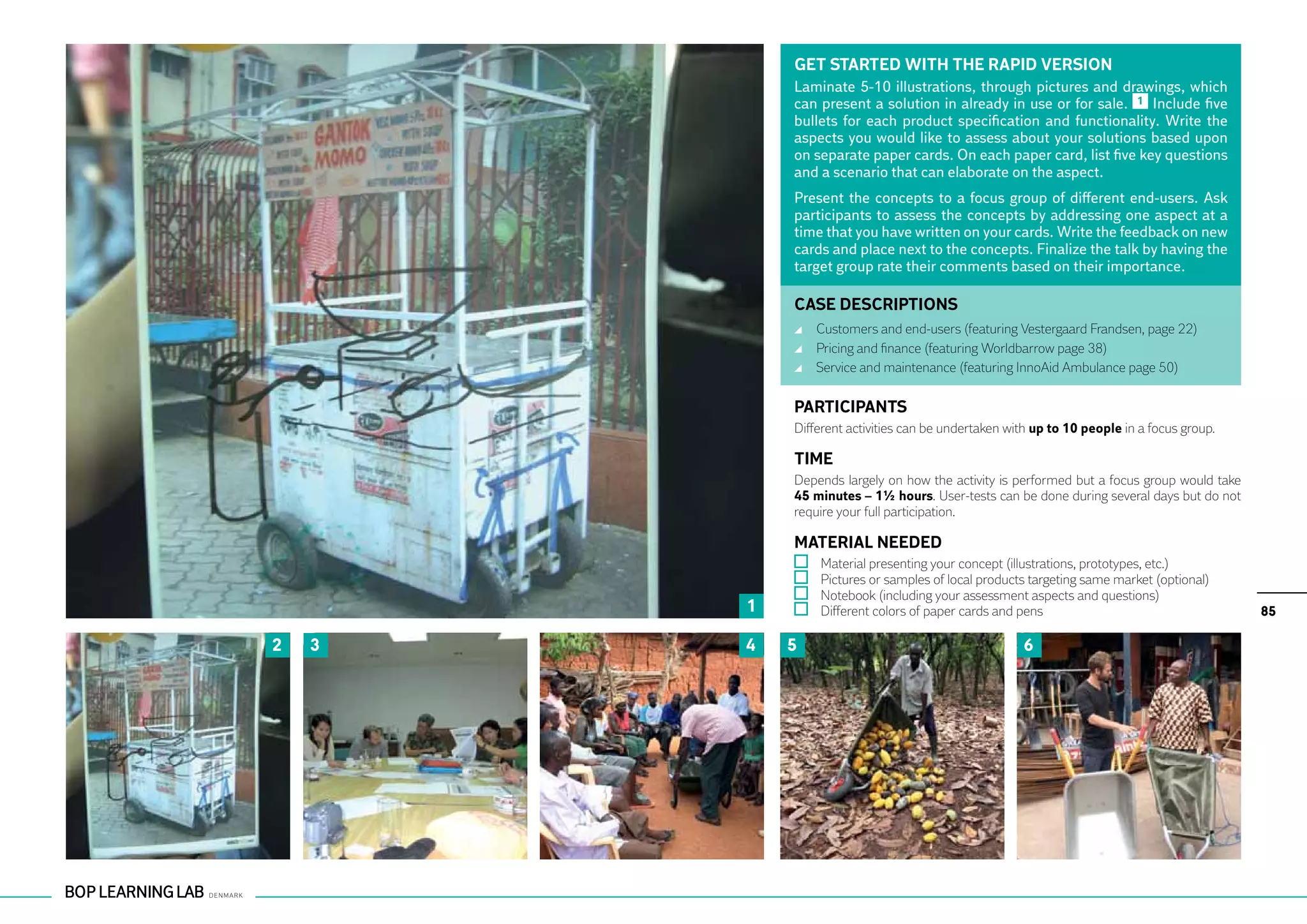 GET STARTED WITH THE RAPID VERSION
            Laminate 5-10 illustrations, through pictures and drawings, which
            can present a solution in already in use or for sale. 1 Include five
            bullets for each product specification and functionality. Write the
            aspects you would like to assess about your solutions based upon
            on separate paper cards. On each paper card, list five key questions
            and a scenario that can elaborate on the aspect.
            Present the concepts to a focus group of different end-users. Ask
            participants to assess the concepts by addressing one aspect at a
            time that you have written on your cards. Write the feedback on new
            cards and place next to the concepts. Finalize the talk by having the
            target group rate their comments based on their importance.

            CASE DESCRIPTIONS
                	 Customers and end-users (featuring Vestergaard Frandsen, page 22)
                	 Pricing and finance (featuring Worldbarrow page 38)
                	 Service and maintenance (featuring InnoAid Ambulance page 50)

            PARTICIPANTS
            Different activities can be undertaken with up to 10 people in a focus group.

            TIME
            Depends largely on how the activity is performed but a focus group would take
            45 minutes – 1½ hours. User-tests can be done during several days but do not
            require your full participation.

            MATERIAL NEEDED
                	   Material presenting your concept (illustrations, prototypes, etc.)
                	   Pictures or samples of local products targeting same market (optional)
                	   Notebook (including your assessment aspects and questions)
        1       	   Different colors of paper cards and pens                                 85

2   3   4   5                                           6
 