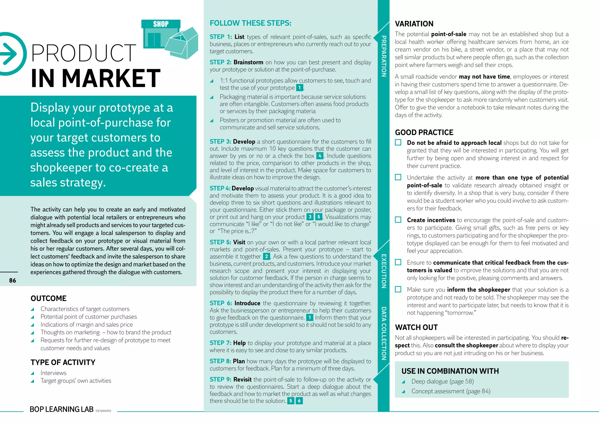 Follow these steps:                                                                   VARIATION
                                                                       STEP 1: List types of relevant point-of-sales, such as specific                       The potential point-of-sale may not be an established shop but a




                                                                                                                                              PR EPARATION
                                                                                                                                                             local health worker offering healthcare services from home, an ice

     PRODUCT
                                                                       business, places or entrepreneurs who currently reach out to your
                                                                       target customers.                                                                     cream vendor on his bike, a street vendor, or a place that may not
                                                                                                                                                             sell similar products but where people often go, such as the collection
                                                                       STEP 2: Brainstorm on how you can best present and display                            point where farmers weigh and sell their crops.


     IN MARKET
                                                                       your prototype or solution at the point-of-purchase.
                                                                                                                                                             A small roadside vendor may not have time, employees or interest
                                                                         	 1:1 functional prototypes allow customers to see, touch and
                                                                                                                                                             in having their customers spend time to answer a questionnaire. De-
                                                                           test the use of your prototype 1 .
                                                                                                                                                             velop a small list of key questions, along with the display of the proto-
                                                                         	 Packaging material is important because service solutions                         type for the shopkeeper to ask more randomly when customers visit.
     Display your prototype at a                                           are often intangible. Customers often assess food products
                                                                           or services by their packaging materia
                                                                                                                                                             Offer to give the vendor a notebook to take relevant notes during the
                                                                                                                                                             days of the activity.
     local point-of-purchase for                                         	 Posters or promotion material are often used to
                                                                           communicate and sell service solutions.
                                                                                                                                                             GOOD PRACTICE
     your target customers to                                          STEP 3: Develop a short questionnaire for the customers to fill                         	 Do not be afraid to approach local shops but do not take for
     assess the product and the                                        out. Include maximum 10 key questions that the customer can
                                                                       answer by yes or no or a check the box 4 . Include questions
                                                                                                                                                                 granted that they will be interested in participating. You will get
                                                                                                                                                                 further by being open and showing interest in and respect for
                                                                       related to the price, comparison to other products in the shop,
     shopkeeper to co-create a                                         and level of interest in the product. Make space for customers to
                                                                                                                                                                 their current practice.
                                                                       illustrate ideas on how to improve the design.                                          	 Undertake the activity at more than one type of potential
     sales strategy.                                                   STEP 4: Develop visual material to attract the customer’s interest                        point-of-sale to validate research already obtained insight or
                                                                       and motivate them to assess your product. It is a good idea to                            to identify diversity. In a shop that is very busy, consider if there
                                                                       develop three to six short questions and illustrations relevant to                        would be a student worker who you could involve to ask custom-
     The activity can help you to create an early and motivated        your questionnaire. Either stick them on your package or poster,                          ers for their feedback.
     dialogue with potential local retailers or entrepreneurs who      or print out and hang on your product 3 5 . Visualizations may
                                                                                                                                                               	 Create incentives to encourage the point-of-sale and custom-
     might already sell products and services to your targeted cus-    communicate “I like” or “I do not like” or “I would like to change”
                                                                                                                                                                 ers to participate. Giving small gifts, such as free pens or key
     tomers. You will engage a local salesperson to display and        or “The price is..?”
                                                                                                                                                                 rings, to customers participating and for the shopkeeper the pro-
     collect feedback on your prototype or visual material from        STEP 5: Visit on your own or with a local partner relevant local                          totype displayed can be enough for them to feel motivated and
     his or her regular customers. After several days, you will col-   markets and point-of-sales. Present your prototype – start to                             feel your appreciation.
     lect customers’ feedback and invite the salesperson to share      assemble it together 2 . Ask a few questions to understand the




                                                                                                                                              EXECUTION
     ideas on how to optimize the design and market based on the       business, current products, and customers. Introduce your market                        	 Ensure to communicate that critical feedback from the cus-
     experiences gathered through the dialogue with customers.         research scope and present your interest in displaying your                               tomers is valued to improve the solutions and that you are not
86                                                                     solution for customer feedback. If the person in charge seems to                          only looking for the positive, pleasing comments and answers.
                                                                       show interest and an understanding of the activity then ask for the
                                                                       possibility to display the product there for a number of days.                          	 Make sure you inform the shopkeeper that your solution is a
     Outcome                                                                                                                                                     prototype and not ready to be sold. The shopkeeper may see the
                                                                       STEP 6: Introduce the questionnaire by reviewing it together.                             interest and want to participate later, but needs to know that it is
      	   Characteristics of target customers                          Ask the businessperson or entrepreneur to help their customers




                                                                                                                                              DATA CO
                                                                                                                                                                 not happening “tomorrow.”
      	   Potential point of customer purchases                        to give feedback on the questionnaire. 1 Inform them that your
      	   Indications of margin and sales price                        prototype is still under development so it should not be sold to any
                                                                       customers.
                                                                                                                                                             WATCH OUT
      	   Thoughts on marketing – how to brand the product
      	   Requests for further re-design of prototype to meet                                                                                                Not all shopkeepers will be interested in participating. You should re-




                                                                                                                                              LLECTION
                                                                       STEP 7: Help to display your prototype and material at a place                        spect this. Also consult the shopkeeper about where to display your
          customer needs and values                                    where it is easy to see and close to any similar products.                            product so you are not just intruding on his or her business.
     TYPE OF ACTIVITY                                                  STEP 8: Plan how many days the prototype will be displayed to
                                                                       customers for feedback. Plan for a minimum of three days.
      	 Interviews                                                                                                                                             USE IN COMBINATION WITH
      	 Target groups’ own activities                                  STEP 9: Revisit the point-of-sale to follow-up on the activity or                         	 Deep dialogue (page 58)
                                                                       to review the questionnaires. Start a deep dialogue about the
                                                                       feedback and how to market the product as well as what changes                            	 Concept assessment (page 84)
                                                                       there should be to the solution. 5 6
 
