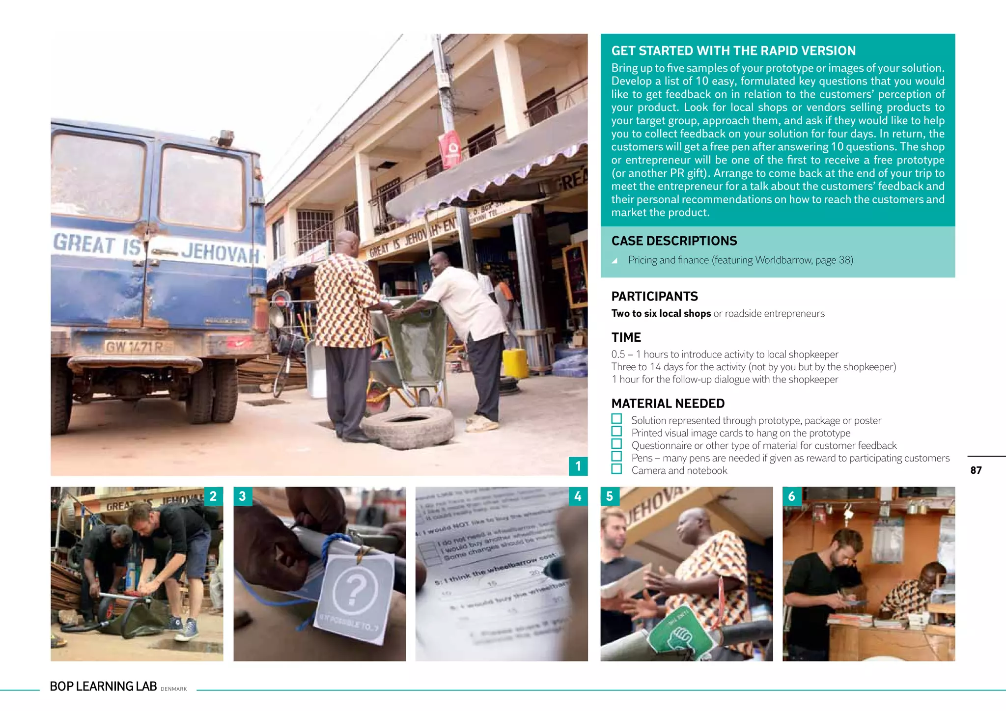 GET STARTED WITH THE RAPID VERSION
            Bring up to five samples of your prototype or images of your solution.
            Develop a list of 10 easy, formulated key questions that you would
            like to get feedback on in relation to the customers’ perception of
            your product. Look for local shops or vendors selling products to
            your target group, approach them, and ask if they would like to help
            you to collect feedback on your solution for four days. In return, the
            customers will get a free pen after answering 10 questions. The shop
            or entrepreneur will be one of the first to receive a free prototype
            (or another PR gift). Arrange to come back at the end of your trip to
            meet the entrepreneur for a talk about the customers’ feedback and
            their personal recommendations on how to reach the customers and
            market the product.

            CASE DESCRIPTIONS
                	 Pricing and finance (featuring Worldbarrow, page 38)


            PARTICIPANTS
            Two to six local shops or roadside entrepreneurs

            TIME
            0.5 – 1 hours to introduce activity to local shopkeeper
            Three to 14 days for the activity (not by you but by the shopkeeper)
            1 hour for the follow-up dialogue with the shopkeeper

            MATERIAL NEEDED
                	   Solution represented through prototype, package or poster
                	   Printed visual image cards to hang on the prototype
                	   Questionnaire or other type of material for customer feedback
                	   Pens – many pens are needed if given as reward to participating customers
        1       	   Camera and notebook                                                         87

2   3   4   5                                          6
 