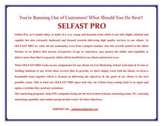 You’re Running Out of Customers! What Should You Do Next?
SELFAST PRO
Selfast Pro, as it stands today, is made of a very young and dynamic team which is not only highly talented and
capable but also extremely dedicated and focused towards delivering high quality services to our clients. At
SELFAST PRO we value all our teammates, even from youngest member who has recently joined to the oldest
Partner as we believe that anyone, irrespective of age or experience, may possess the ability and capability to
deliver more than that is expected, which will be beneficial to our clients and in turn to us.
When SELFAST PRO works on any assignments for our clients, be it in Marketing ,School Activation & Events or
Staffing Solutions or any of the other services that we provide, we don’t simply work with the clients, we form a
formidable team together which is focused on delivering the objectives & the goals of our clients to the best
possible extent. This is what sets SELFAST PRO apart and why our Clients keep coming back to us again and
again, everytime they need any assistance.
Our marketing programs help CPG companies bring out the best in their in-house marketing teams. We assessing
marketing capability and conduct program that works for those objectives .
CONTACT US - selfastpro@gmail.com
 