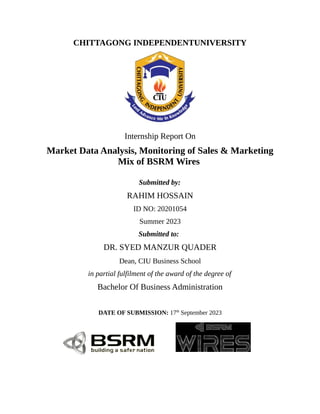 CHITTAGONG INDEPENDENTUNIVERSITY
Internship Report On
Market Data Analysis, Monitoring of Sales & Marketing
Mix of BSRM Wires
Submitted by:
RAHIM HOSSAIN
ID NO: 20201054
Summer 2023
Submitted to:
DR. SYED MANZUR QUADER
Dean, CIU Business School
in partial fulfilment of the award of the degree of
Bachelor Of Business Administration
DATE OF SUBMISSION: 17th
September 2023
 