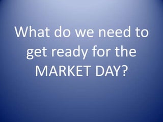 What do we need to
get ready for the
MARKET DAY?
 