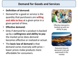 Demand	
  for	
  Goods	
  and	
  Services	
  
•  Deﬁni8on	
  of	
  demand:	
  
•  Demand	
  for	
  a	
  good	
  or	
  service	
  is	
  the	
  
quan:ty	
  that	
  purchasers	
  are	
  willing	
  
and	
  able	
  to	
  buy	
  at	
  a	
  given	
  price	
  in	
  a	
  
given	
  period	
  of	
  :me.	
  
•  Eﬀec8ve	
  demand:	
  	
  
•  Only	
  if	
  demand	
  for	
  a	
  product	
  is	
  backed	
  
up	
  by	
  a	
  willingness	
  and	
  ability	
  to	
  pay	
  
the	
  market	
  price	
  does	
  demand	
  
becomes	
  eﬀec:ve	
  or	
  realized	
  or	
  actual.	
  
•  The	
  basic	
  law	
  of	
  demand	
  is	
  that	
  
demand	
  varies	
  inversely	
  with	
  price	
  –	
  
lower	
  prices	
  make	
  products	
  more	
  
aﬀordable	
  for	
  consumers.	
  
Eﬀec:ve	
  demand	
  is	
  
backed	
  up	
  with	
  an	
  
ability	
  to	
  pay	
  	
  
Poten:al	
  (latent)	
  
demand	
  is	
  not	
  yet	
  
expressed	
  in	
  the	
  
market	
  
 