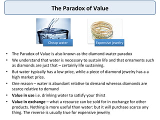 The	
  Paradox	
  of	
  Value	
  
•  The	
  Paradox	
  of	
  Value	
  is	
  also	
  known	
  as	
  the	
  diamond-­‐water	
  paradox	
  
•  We	
  understand	
  that	
  water	
  is	
  necessary	
  to	
  sustain	
  life	
  and	
  that	
  ornaments	
  such	
  
as	
  diamonds	
  are	
  just	
  that	
  –	
  certainly	
  life	
  sustaining.	
  	
  
•  But	
  water	
  typically	
  has	
  a	
  low	
  price,	
  while	
  a	
  piece	
  of	
  diamond	
  jewelry	
  has	
  a	
  a	
  
high	
  market	
  price.	
  	
  
•  One	
  reason	
  –	
  water	
  is	
  abundant	
  rela:ve	
  to	
  demand	
  whereas	
  diamonds	
  are	
  
scarce	
  rela:ve	
  to	
  demand	
  
•  Value	
  in	
  use	
  i.e.	
  drinking	
  water	
  to	
  sa:sfy	
  your	
  thirst	
  
•  Value	
  in	
  exchange	
  –	
  what	
  a	
  resource	
  can	
  be	
  sold	
  for	
  in	
  exchange	
  for	
  other	
  
products.	
  Nothing	
  is	
  more	
  useful	
  than	
  water:	
  but	
  it	
  will	
  purchase	
  scarce	
  any	
  
thing.	
  The	
  reverse	
  is	
  usually	
  true	
  for	
  expensive	
  jewelry	
  
Cheap	
  water	
   Expensive	
  jewelry	
  
 