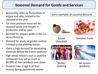 Seasonal	
  Demand	
  for	
  Goods	
  and	
  Services	
  
•  Seasonality	
  refers	
  to	
  ﬂuctua:ons	
  in	
  
output	
  and	
  sales	
  related	
  to	
  the	
  
seasonal	
  of	
  the	
  year.	
  
•  For	
  most	
  products	
  there	
  will	
  be	
  
seasonal	
  peaks	
  and	
  troughs	
  in	
  
produc:on	
  and/or	
  sales	
  
•  Demand	
  for	
  slippers	
  peaks	
  in	
  the	
  run	
  
up	
  to	
  Christmas	
  
•  Demand	
  for	
  plants	
  at	
  garden	
  centres	
  
is	
  linked	
  to	
  the	
  plan:ng	
  season	
  
•  There	
  is	
  high	
  demand	
  for	
  decora:ng	
  
materials	
  before	
  the	
  Easter	
  weekend	
  
•  High	
  street	
  retailers	
  such	
  as	
  jewellry	
  
companies	
  may	
  sell	
  as	
  much	
  as	
  
80-­‐90%	
  of	
  their	
  products	
  over	
  Xmas	
  
•  Theatres	
  take	
  a	
  high	
  %	
  of	
  their	
  
income	
  during	
  pantomime	
  season	
  	
  
Easter	
  
chocolate	
  
Summer	
  fruits	
  
Winter	
  
clothing	
  
Ski	
  season	
  
products	
  
Some	
  examples	
  of	
  seasonal	
  demand	
  
 