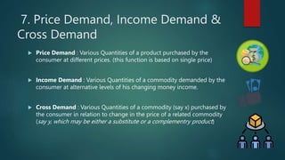 7. Price Demand, Income Demand &
Cross Demand
? Price Demand : Various Quantities of a product purchased by the
consumer at different prices. (this function is based on single price)
? Income Demand : Various Quantities of a commodity demanded by the
consumer at alternative levels of his changing money income.
? Cross Demand : Various Quantities of a commodity (say x) purchased by
the consumer in relation to change in the price of a related commodity
(say y, which may be either a substitute or a complementry product)
 