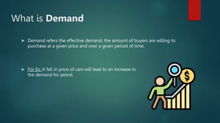 What is Demand
? Demand refers the effective demand, the amount of buyers are willing to
purchase at a given price and over a given period of time.
? For Ex: A fall in price of cars will lead to an increase in
the demand for petrol.
 