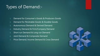 Types of Demand:-
1. Demand for Consumer's Goods & Producers Goods
2. Demand for Perishable Goods & Durable Goods
3. Autonomous Demand & Derived Demand.
4. Industry Demand & Firm/Company Demand
5. Short run Demand & Long run Demand
6. Joint Demand & Composite Demand
7. Price Demand, Income Demand & Cross Demand
 
