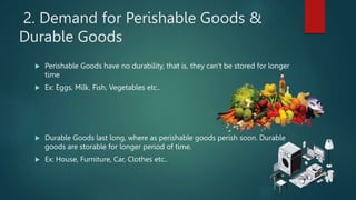 2. Demand for Perishable Goods &
Durable Goods
? Perishable Goods have no durability, that is, they can't be stored for longer
time
? Ex: Eggs, Milk, Fish, Vegetables etc..
? Durable Goods last long, where as perishable goods perish soon. Durable
goods are storable for longer period of time.
? Ex: House, Furniture, Car, Clothes etc..
 
