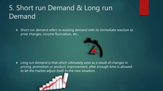 5. Short run Demand & Long run
Demand
? Short run demand refers to existing demand with its immediate reaction to
price changes, income fluctuation, etc..
? Long run demand is that which ultimately exist as a result of changes in
pricing, promotion or product, improvement, after enough time is allowed
to let the market adjust itself to the new situation.
 