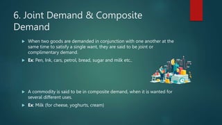 6. Joint Demand & Composite
Demand
? When two goods are demanded in conjunction with one another at the
same time to satisfy a single want, they are said to be joint or
complimentary demand.
? Ex: Pen, Ink, cars, petrol, bread, sugar and milk etc..
? A commodity is said to be in composite demand, when it is wanted for
several different uses.
? Ex: Milk (for cheese, yoghurts, cream)
 