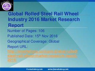 Global Rolled Steel Rail Wheel
Industry 2016 Market Research
Report
Number of Pages: 106
Published Date: 15th Nov 2016
Geographical Coverage: Global
Report URL:
http://emarketorg.com/pro/global-rolled-
steel-rail-wheel-market-research-report-
2016/
© emarketorg.com sales@emarketorg.com
 