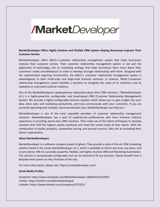 MarketDeveloper Offers Highly Intuitive and Flexible CRM system Helping Businesses Improve Their
Customer Service
MarketDeveloper offers MDv5.1 customer relationship management system that helps businesses
improve their customer service. Their customer relationship management system is not just the
application of technology, but its marketing strategy that helps businesses learn more about their
customers' needs and behaviours in order to develop stronger relationships with them. Designed with
the sophisticated reporting functionality, the MDv5.1 customer relationship management system is
advantageous to both small-scale and large-scale business ventures. In essence, MDv5.1 customer
relationship management system benefits a business to recognise the value of its customers and to
capitalise on improved customer relations.
One of the MarketDevelopers spokespersons elaborated about their CRM solutions, “MarketDeveloper
v5.1 is a highly-powerful, configurable, and cloud-based CRM (Customer Relationship Management)
System. We provide a highly-configurable business solution which allows you to gain insight into your
data, drive sales and marketing productivity, and truly communicate with your customers. If you are
currently operating with multiple, disconnected data silos, MarketDeveloper can help you.”
MarketDeveloper is one of the most reputable providers of customer relationship management
solutions. MarketDeveloper has a pool of experienced professionals who have immense industry
experience in providing world class CRM solutions. They make use of the latest techniques to develop
solutions that fulfil the highest quality standards and meet the varied needs of their clients. With the
combination of quality products, competitive pricing, and prompt services, they aim at exceeding their
clients’ expectations.
About MarketDevelopers
MarketDeveloper is a software company based in Egham. They provide a state of the art CRM marketing
solution based in the cloud, MarketDeveloper v5.1, which is available to clients any time, any place, and
on any device. MD v5.1 provides powerful, flexible, and highly-intuitive CRM and Marketing Automation.
The solution is exceptionally configurable and can be tailored to fit any business. Clients benefit from a
bespoke level system at only a fraction of the cost.
For more information, please visit: https://marketdeveloper.com/
Social Media Profiles
Facebook: https://www.facebook.com/MarketDeveloper-166055913510305/
Twitter: https://twitter.com/MarketDevelopuk
LinkedIn: https://www.linkedin.com/company/2575321/
 