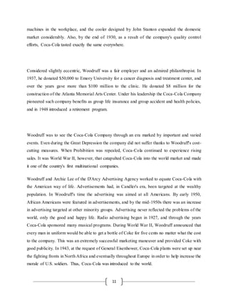 11
machines in the workplace, and the cooler designed by John Stanton expanded the domestic
market considerably. Also, by the end of 1930, as a result of the company's quality control
efforts, Coca-Cola tasted exactly the same everywhere.
Considered slightly eccentric, Woodruff was a fair employer and an admired philanthropist. In
1937, he donated $50,000 to Emory University for a cancer diagnosis and treatment center, and
over the years gave more than $100 million to the clinic. He donated $8 million for the
construction of the Atlanta Memorial Arts Center. Under his leadership the Coca-Cola Company
pioneered such company benefits as group life insurance and group accident and health policies,
and in 1948 introduced a retirement program.
Woodruff was to see the Coca-Cola Company through an era marked by important and varied
events. Even during the Great Depression the company did not suffer thanks to Woodruff's cost-
cutting measures. When Prohibition was repealed, Coca-Cola continued to experience rising
sales. It was World War II, however, that catapulted Coca-Cola into the world market and made
it one of the country's first multinational companies.
Woodruff and Archie Lee of the D'Arcy Advertising Agency worked to equate Coca-Cola with
the American way of life. Advertisements had, in Candler's era, been targeted at the wealthy
population. In Woodruff's time the advertising was aimed at all Americans. By early 1950,
African Americans were featured in advertisements, and by the mid-1950s there was an increase
in advertising targeted at other minority groups. Advertising never reflected the problems of the
world, only the good and happy life. Radio advertising began in 1927, and through the years
Coca-Cola sponsored many musical programs. During World War II, Woodruff announced that
every man in uniform would be able to get a bottle of Coke for five cents no matter what the cost
to the company. This was an extremely successful marketing maneuver and provided Coke with
good publicity. In 1943, at the request of General Eisenhower, Coca-Cola plants were set up near
the fighting fronts in North Africa and eventually throughout Europe in order to help increase the
morale of U.S. soldiers. Thus, Coca-Cola was introduced to the world.
 