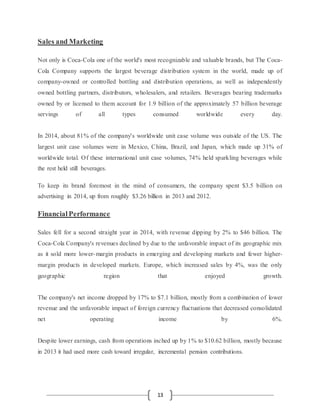 13
Sales and Marketing
Not only is Coca-Cola one of the world's most recognizable and valuable brands, but The Coca-
Cola Company supports the largest beverage distribution system in the world, made up of
company-owned or controlled bottling and distribution operations, as well as independently
owned bottling partners, distributors, wholesalers, and retailers. Beverages bearing trademarks
owned by or licensed to them account for 1.9 billion of the approximately 57 billion beverage
servings of all types consumed worldwide every day.
In 2014, about 81% of the company's worldwide unit case volume was outside of the US. The
largest unit case volumes were in Mexico, China, Brazil, and Japan, which made up 31% of
worldwide total. Of these international unit case volumes, 74% held sparkling beverages while
the rest held still beverages.
To keep its brand foremost in the mind of consumers, the company spent $3.5 billion on
advertising in 2014, up from roughly $3.26 billion in 2013 and 2012.
FinancialPerformance
Sales fell for a second straight year in 2014, with revenue dipping by 2% to $46 billion. The
Coca-Cola Company's revenues declined by due to the unfavorable impact of its geographic mix
as it sold more lower-margin products in emerging and developing markets and fewer higher-
margin products in developed markets. Europe, which increased sales by 4%, was the only
geographic region that enjoyed growth.
The company's net income dropped by 17% to $7.1 billion, mostly from a combination of lower
revenue and the unfavorable impact of foreign currency fluctuations that decreased consolidated
net operating income by 6%.
Despite lower earnings, cash from operations inched up by 1% to $10.62 billion, mostly because
in 2013 it had used more cash toward irregular, incremental pension contributions.
 