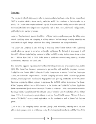 14
Strategy
The popularity of soft drinks, especially in mature markets, has been on the decline since about
2005 as negative publicity about obesity and other health risks continues to threaten sales. As a
result, The Coca-Cola Company and other top soft drink makers are turning toward other parts of
their noncarbonated product portfolio for growth, such as fruit juices, sports and energy drinks,
and bottled water and tea beverages.
A part of the plan to rely less on the old way of doing business, and compensate for falling sales
amidst changing tastes, the company is selling many of its low-margin bottling operations to
concentrate on higher margin operations like selling concentrates and syrups to bottlers.
The Coca-Cola Company is also looking to relatively undeveloped markets with a growing
middle class and money to spend on soft drinks and juices. To that end, it announced it will
invest $5 billion with its bottling partners in Africa by 2020, raising its investment in the region
to $17 billion from 2010 to 2020. Coke plans to build new manufacturing capacity, develop
sustainability initiatives and create jobs.
In a move that supports expanding its fruit-based drinks portfolio and investing in Africa, in late
2014 The Coca-Cola Company announced a partnership with alcoholic beverage company
SABMiller and South Africa's Gutsche Family Investments to create Coca-Cola Beverages
Africa, the continent's largest bottler. The new company will serve about a dozen high-growth
markets, where disposable incomes and the population are growing, and handle about 40% of the
beverage company's African volume. In exchange for its $260 million investment, The Coca-
Cola Company will receive an 11% interest in the bottler and SABMiller's global Appletiser
brand of carbonated juices as well as about 20 other African and Latin American non-alcoholic
beverage brands. Gutsche Family Investments already controls Coca-Cola Sabco, a Coke bottler
since 1940 with operations in seven African countries. Coca-Cola Beverages Africa will absorb
most of SABMiller's non-alcoholic operations on the continent as well as Coca-Cola Sabco's
plants.
Also in 2014, the company teamed up with Keurig Green Mountain, entering into a 10-year
global strategic agreement to collaborate on the development and introduction of The Coca-Cola
 