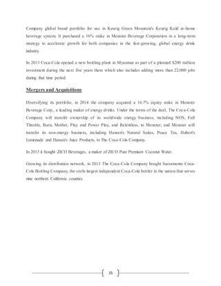 15
Company global brand portfolio for use in Keurig Green Mountain's Keurig Kold at-home
beverage system. It purchased a 16% stake in Monster Beverage Corporation in a long-term
strategy to accelerate growth for both companies in the fast-growing, global energy drink
industry.
In 2013 Coca-Cola opened a new bottling plant in Myanmar as part of a planned $200 million
investment during the next five years there which also includes adding more than 22,000 jobs
during that time period.
Mergers and Acquisitions
Diversifying its portfolio, in 2014 the company acquired a 16.7% equity stake in Monster
Beverage Corp., a leading maker of energy drinks. Under the terms of the deal, The Coca-Cola
Company will transfer ownership of its worldwide energy business, including NOS, Full
Throttle, Burn, Mother, Play and Power Play, and Relentless, to Monster; and Monster will
transfer its non-energy business, including Hansen's Natural Sodas, Peace Tea, Hubert's
Lemonade and Hansen's Juice Products, to The Coca-Cola Company.
In 2013 it bought ZICO Beverages, a maker of ZICO Pure Premium Coconut Water.
Growing its distribution network, in 2013 The Coca-Cola Company bought Sacramento Coca-
Cola Bottling Company, the sixth-largest independent Coca-Cola bottler in the nation that serves
nine northern California counties.
 