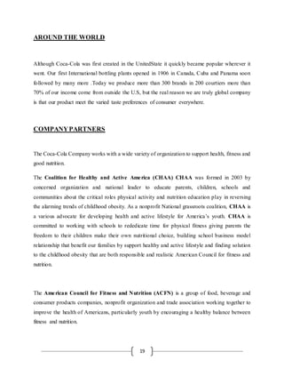 19
AROUND THE WORLD
Although Coca-Cola was first created in the UnitedState it quickly became popular wherever it
went. Our first International bottling plants opened in 1906 in Canada, Cuba and Panama soon
followed by many more .Today we produce more than 300 brands in 200 courtiers more than
70% of our income come from outside the U.S, but the real reason we are truly global company
is that our product meet the varied taste preferences of consumer everywhere.
COMPANYPARTNERS
The Coca-Cola Company works with a wide variety of organization to support health, fitness and
good nutrition.
The Coalition for Healthy and Active America (CHAA) CHAA was formed in 2003 by
concerned organization and national leader to educate parents, children, schools and
communities about the critical roles physical activity and nutrition education play in reversing
the alarming trends of childhood obesity. As a nonprofit National grassroots coalition, CHAA is
a various advocate for developing health and active lifestyle for America’s youth. CHAA is
committed to working with schools to rededicate time for physical fitness giving parents the
freedom to their children make their own nutritional choice, building school business model
relationship that benefit our families by support healthy and active lifestyle and finding solution
to the childhood obesity that are both responsible and realistic American Council for fitness and
nutrition.
The American Council for Fitness and Nutrition (ACFN) is a group of food, beverage and
consumer products companies, nonprofit organization and trade association working together to
improve the health of Americans, particularly youth by encouraging a healthy balance between
fitness and nutrition.
 