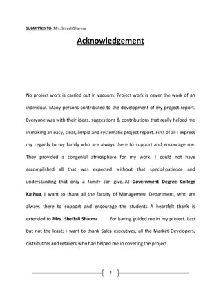 2
SUBMITTED TO- Mrs. Shivali Sharma
Acknowledgement
No project work is carried out in vacuum. Project work is never the work of an
individual. Many persons contributed to the development of my project report.
Everyone was with their ideas, suggestions & contributions that really helped me
in making an easy, clear, limpid and systematic project report. First of all I express
my regards to my family who are always there to support and encourage me.
They provided a congenial atmosphere for my work. I could not have
accomplished all that was expected without that special patience and
understanding that only a family can give. At Government Degree College
Kathua, I want to thank all the faculty of Management Department, who are
always there to support and encourage the students. A heartfelt thank is
extended to Mrs. Sheffali Sharma for having guided me in my project. Last
but not the least; I want to thank Sales executives, all the Market Developers,
distributors and retailers who had helped me in covering the project.
 