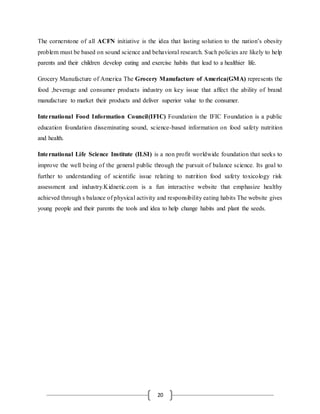 20
The cornerstone of all ACFN initiative is the idea that lasting solution to the nation’s obesity
problem must be based on sound science and behavioral research. Such policies are likely to help
parents and their children develop eating and exercise habits that lead to a healthier life.
Grocery Manufacture of America The Grocery Manufacture of America(GMA) represents the
food ,beverage and consumer products industry on key issue that affect the ability of brand
manufacture to market their products and deliver superior value to the consumer.
International Food Information Council(IFIC) Foundation the IFIC Foundation is a public
education foundation disseminating sound, science-based information on food safety nutrition
and health.
International Life Science Institute (ILSI) is a non profit worldwide foundation that seeks to
improve the well being of the general public through the pursuit of balance science. Its goal to
further to understanding of scientific issue relating to nutrition food safety toxicology risk
assessment and industry.Kidnetic.com is a fun interactive website that emphasize healthy
achieved through s balance of physical activity and responsibility eating habits The website gives
young people and their parents the tools and idea to help change habits and plant the seeds.
 