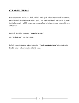 21
COCA COLA IN INDIA
Coca cola was the leading soft drink till 1977 when govt. policies necessitated its departure.
Coca cola made its return to the country in1993 and made significantly investments to ensure
that the beverage is available to more and more people, even in the remote and inaccessible parts
of the nation.
Coca cola advertising campaigns “ Jo chaho ho Jaye”
and “life ho to aise” were very popular.
In 2002, coca cola launched it iconic campaign “Thanda matlab cocacola” which rockets the
brand to make it India’s favourite soft drink brand.
 