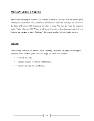 22
MISSION, VISION & VALUES
The world is changing all around us. To continue to thrive as a business over the next ten years
and beyond, we must look ahead, understand the trends and forces that will shape our business in
the future and move swiftly to prepare for what's to come. We must get ready for tomorrow
today. That's what our 2020 Vision is all about. It creates a long-term destination for our
business and provides us with a "Roadmap" for winning together with our bottling partners.
Mission
Our Roadmap starts with our mission, which is enduring. It declares our purpose as a company
and serves as the standard against which we weigh our actions and decisions.
 To refresh the world.
 To inspire moments of optimism and happiness.
 To create value and make a difference.
 
