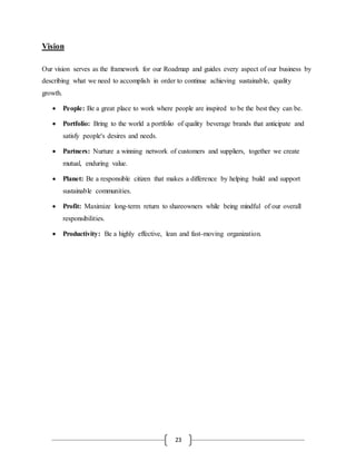 23
Vision
Our vision serves as the framework for our Roadmap and guides every aspect of our business by
describing what we need to accomplish in order to continue achieving sustainable, quality
growth.
 People: Be a great place to work where people are inspired to be the best they can be.
 Portfolio: Bring to the world a portfolio of quality beverage brands that anticipate and
satisfy people's desires and needs.
 Partners: Nurture a winning network of customers and suppliers, together we create
mutual, enduring value.
 Planet: Be a responsible citizen that makes a difference by helping build and support
sustainable communities.
 Profit: Maximize long-term return to shareowners while being mindful of our overall
responsibilities.
 Productivity: Be a highly effective, lean and fast-moving organization.
 