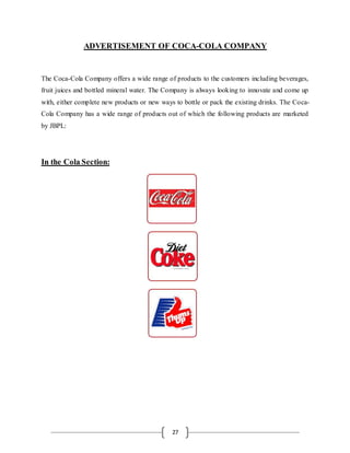 27
ADVERTISEMENT OF COCA-COLA COMPANY
The Coca-Cola Company offers a wide range of products to the customers including beverages,
fruit juices and bottled mineral water. The Company is always looking to innovate and come up
with, either complete new products or new ways to bottle or pack the existing drinks. The Coca-
Cola Company has a wide range of products out of which the following products are marketed
by JBPL:
In the Cola Section:
 
