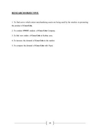 29
RESEARCHOBJECTIVE
1. To find out to which extent merchandising assets are being used by the retailers in promoting
the product of Coca-Cola.
2. To conduct SWOT analysis of Coca Cola Company.
3. To find new outlets of Coca Cola in Kathua area.
4. To increase the demand of Coca Cola in the market.
5. To compare the demand of Coca Cola with Pepsi.
 