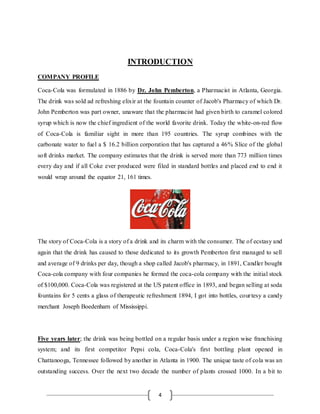 4
INTRODUCTION
COMPANY PROFILE
Coca-Cola was formulated in 1886 by Dr. John Pemberton, a Pharmacist in Atlanta, Georgia.
The drink was sold ad refreshing elixir at the fountain counter of Jacob's Pharmacy of which Dr.
John Pemberton was part owner, unaware that the pharmacist had given birth to caramel colored
syrup which is now the chief ingredient of the world favorite drink. Today the white-on-red flow
of Coca-Cola is familiar sight in more than 195 countries. The syrup combines with the
carbonate water to fuel a $ 16.2 billion corporation that has captured a 46% Slice of the global
soft drinks market. The company estimates that the drink is served more than 773 million times
every day and if all Coke ever produced were filed in standard bottles and placed end to end it
would wrap around the equator 21, 161 times.
The story of Coca-Cola is a story of a drink and its charm with the consumer. The of ecstasy and
again that the drink has caused to those dedicated to its growth Pemberton first managed to sell
and average of 9 drinks per day, though a shop called Jacob's pharmacy, in 1891, Candler bought
Coca-cola company with four companies he formed the coca-cola company with the initial stock
of $100,000. Coca-Cola was registered at the US patent office in 1893, and began selling at soda
fountains for 5 cents a glass of therapeutic refreshment 1894, I got into bottles, courtesy a candy
merchant Joseph Boedenharn of Mississippi.
Five years later; the drink was being bottled on a regular basis under a region wise franchising
system; and its first competitor Pepsi cola, Coca-Cola's first bottling plant opened in
Chattanooga, Tennessee followed by another in Atlanta in 1900. The unique taste of cola was an
outstanding success. Over the next two decade the number of plants crossed 1000. In a bit to
 