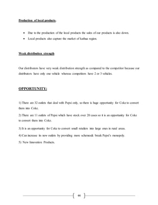 44
Production of local products.
 Due to the production of the local products the sales of our products is also down.
 Local products also capture the market of kathua region.
Weak distribution strength
Our distributors have very weak distribution strength as compared to the competitor because our
distributors have only one vehicle whereas competitors have 2 or 3 vehicles.
OPPORTUNITY:
1) There are 32 outlets that deal with Pepsi only, so there is huge opportunity for Coke to convert
them into Coke.
2) There are 11 outlets of Pepsi which have stock over 20 cases so it is an opportunity for Coke
to convert them into Coke.
3) It is an opportunity for Coke to convert small retailers into large ones in rural areas.
4) Can increase its new outlets by providing more schemes& break Pepsi’s monopoly.
5) New Innovation Products.
 