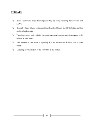45
THREATS:
 It has a continuous threat from Pepsi as they are easily providing them schemes and
SGA’s.
 In small villages it has a continuous threat from local brands like RC Cola because their
products has low price.
 There is no proper policy of distributing the merchandising assets of the company to the
retailers in rural areas.
 Poor services in rural areas to regarding SGA so retailers are likely to shift to other
brands.
 Launching of new Product by the competitor in the market.
 