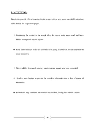 46
LIMITATIONS:
Despite the possible efforts in conducting the research, there were some unavoidable situations,
which limited the scope of the project.
 Considering the population, the sample taken for present study seems small and hence
further investigation may be required.
 Some of the retailers were non-cooperative in giving information, which hampered the
actual calculation.
 Time available for research was very short so certain aspects have been overlooked.
 Retailers were hesitant to provide the complete information due to fear of misuse of
information.
 Respondents may sometimes misinterpret the questions, leading to a different answer.
 