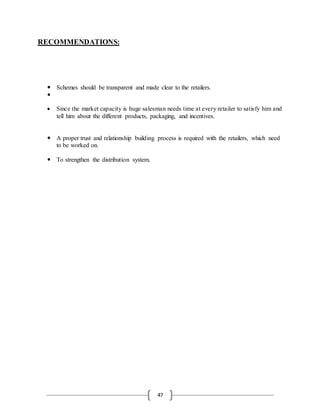 47
RECOMMENDATIONS:
 Schemes should be transparent and made clear to the retailers.

 Since the market capacity is huge salesman needs time at every retailer to satisfy him and
tell him about the different products, packaging, and incentives.
 A proper trust and relationship building process is required with the retailers, which need
to be worked on.
 To strengthen the distribution system.
 