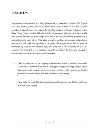 48
CCOONNCCLLUUSSIIOONN
After conducting the research, it is found that there are two categories of retailers. The first one
is of those retailers, which just want to increase their assets, for them the sale doesn’t matter
according to them they can only increase the sale if the company will invest in them or in their
shops. These types of retailers will only work for the company, which invest in them hugely.
And if at any moment they found company has lost or lowered their interest in them they will
again shift to other major player. Other kinds of retailers are those who are more bothered about
working hard and build their reputation in the market. These types of retailers are using the
merchandising assets to their optimum level. And sometimes if they are unable to do so it’s
because of the irregularity of the salesman (when the salesman on the route gets changed) or
because of the shortage of the different products/packing.
 There is a requirement of the company professionals to visit these retailers continuously.
So, that they can understand the market and suggest changes accordingly. Despite of this,
salesman and other company professionals who visit these retailers must not do the false
promises. Due to this retailers lose their confidence in the company.
 There is also the need of the transparent schemes and marketing mix that the retailers can
understand more properly.
 