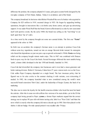 5
difference the product, the company adopted 6.5 ounce, pale green counter bottle designed by the
root glass company of Terri Haute, Indiana. Today it is an intrinsic part of the brand.
The company broadened its horizons when Robert Woodruff the son of a banker who acquired to
Company for $25 million in 1919, assumed charge in 1923. He began by upgrading bottling
operations, brought in innovations like a six-bottle carry home carton, and gear up advertising
support. It was under Wood Ruff that the brand. Known affectionately as coke by now associated
itself with sportive events. By the early 1940's the brand was selling as the "real thing" to set
itself apart from "me to" cola's.
As a time went by the company brought out some new aerated drinks. The first one "Fanta"
appeared in the selves in 1960.
Its birth was an accident; the company's German name is an attempt to produce Coca-Cola
without some key ingredients, turned out into an orange flavored drink instead. Its strategists
who feared the dependence on just one put a cap on growth welcomed it. While Fanta was being
rolled out the company bought minute made corps. This in 1967 was combined with Duncan
foods to pave way for the Coca-Cola foods. Several beverages followed the most notable being
'sprite', a lemon drink developed in the late 1950 and formally launched in 1961.
Coca-Cola had diversified the company into businesses and it even had a steam generator and
boiler making division. Robert C Goizueta, Cuban born 27 years veteran took over as the Coca-
Cola unlike Pepsi Company depended on a single brand. The best insurance policy that he
figured was to let coke evolve to the summer slacking it with variants, even reinventing if
needed. In 1982, the company launched what is now considered among the world’s most
successful brand extensions 'Diet Coke', under the leadership of Sergio Zyman, the head of us
marketing.
The idea was to retain the loyalty for the health conscious drinker who loved the taste but hated
the calories. After this it came out with caffeine free versions of its main drinks. yet in the US the
company kept losing ground to Pepsi. zyman, a former Pepsi marketer argued that the correct
strategy was to replace 98 year old with better tasting cola, label it as "New Coke" and blare the
news which is exactly what the company did more a decode age in 1985. But when placed on the
shelves it did not budge. On wide spread protest it was recalled after 79 days.
 