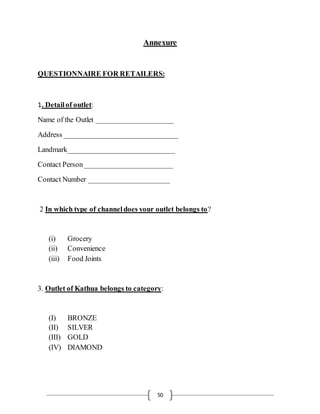 50
Annexure
QUESTIONNAIRE FOR RETAILERS:
1. Detailof outlet:
Name of the Outlet _____________________
Address _______________________________
Landmark_____________________________
Contact Person________________________
Contact Number ______________________
2 In which type of channeldoes your outlet belongs to?
(i) Grocery
(ii) Convenience
(iii) Food Joints
3. Outlet of Kathua belongs to category:
(I) BRONZE
(II) SILVER
(III) GOLD
(IV) DIAMOND
 