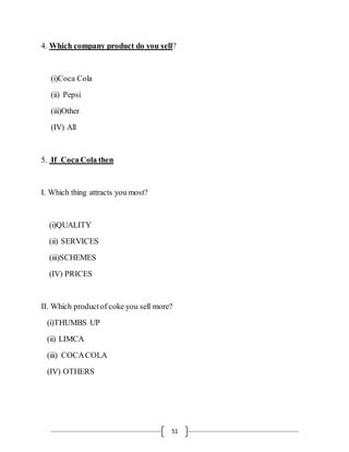 51
4. Which company product do you sell?
(i)Coca Cola
(ii) Pepsi
(iii)Other
(IV) All
5. If Coca Cola then
I. Which thing attracts you most?
(i)QUALITY
(ii) SERVICES
(iii)SCHEMES
(IV) PRICES
II. Which productof coke you sell more?
(i)THUMBS UP
(ii) LIMCA
(iii) COCACOLA
(IV) OTHERS
 