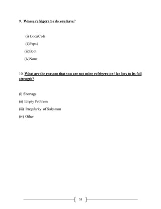 53
9. Whose refrigeratordo you have?
(i) CocaCola
(ii)Pepsi
(iii)Both
(iv)None
10. What are the reasons that you are not using refrigerator/ ice box to its full
strength?
(i) Shortage
(ii) Empty Problem
(iii) Irregularity of Salesman
(iv) Other
 