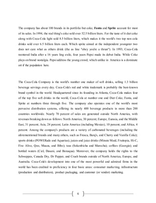 6
The company has about 100 brands in its portfolio but coke, Fanta and Sprite account for most
of its sales. In 1994, the real thing's coke sold over 52.5 billion liters. For the taste of it diet coke
along with Coca-Cola light sold 8.5 billion liters, which makes it the world's two top non cola
drinks sold over 6.5 billion liters each. Which sprite aimed at the independent youngster two
does not care what as others drink (the as line "obey you're a thrust"). In 1993, Coca-Cola
reentered India after a 16 years ling exile, four years Pepsi made its debut India. While Coke
plays on brand nostalgia. Pepsi address the young crowd, which unlike in America is a dominate
ort if the population here.
The Coca-Cola Company is the world's number one maker of soft drinks, selling 1.3 billion
beverage servings every day. Coca-Cola's red and white trademark is probably the best-known
brand symbol in the world. Headquartered since its founding in Atlanta, Coca-Cola makes four
of the top five soft drinks in the world, Coca-Cola at number one and Diet Coke, Fanta, and
Sprite at numbers three through five. The company also operates one of the world's most
pervasive distribution systems, offering its nearly 400 beverage products in more than 200
countries worldwide. Nearly 70 percent of sales are generated outside North America, with
revenues breaking down as follows: North America, 30 percent; Europe, Eurasia, and the Middle
East, 31 percent; Asia, 24 percent; Latin America (including Mexico), 10 percent; and Africa, 4
percent. Among the company's products are a variety of carbonated beverages (including the
aforementioned brands and many others, such as Fresca, Barq's, and Cherry and Vanilla Coke);
sports drinks (POWERade and Aquarius); juices and juice drinks (Minute Maid, Fruitopia, Hi-C,
Five Alive, Qoo, Maaza, and Bibo); teas (Sokenbicha and Marocha); coffees (Georgia); and
bottled waters (Ciel, Dasani, and Bonaqua). Moreover, the company holds the rights to the
Schweppes, Canada Dry, Dr Pepper, and Crush brands outside of North America, Europe, and
Australia. Coca-Cola's development into one of the most powerful and admired firms in the
world has been credited to proficiency in four basic areas: consumer marketing, infrastructure
(production and distribution), product packaging, and customer (or vendor) marketing.
 