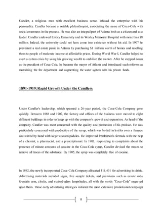 8
Candler, a religious man with excellent business sense, infused the enterprise with his
personality. Candler became a notable philanthropist, associating the name of Coca-Cola with
social awareness in the process. He was also an integral part of Atlanta both as a citizen and as a
leader. Candler endowed Emory University and its Wesley Memorial Hospital with more than $8
million. Indeed, the university could not have come into existence without his aid. In 1907 he
prevented a real estate panic in Atlanta by purchasing $1 million worth of homes and reselling
them to people of moderate income at affordable prices. During World War I, Candler helped to
avert a cotton crisis by using his growing wealth to stabilize the market. After he stepped down
as the president of Coca-Cola, he became the mayor of Atlanta and introduced such reforms as
motorizing the fire department and augmenting the water system with his private funds.
1891-1919:Rapid Growth Under the Candlers
Under Candler's leadership, which spanned a 26-year period, the Coca-Cola Company grew
quickly. Between 1888 and 1907, the factory and offices of the business were moved to eight
different buildings in order to keep up with the company's growth and expansion. As head of the
company, Candler was most concerned with the quality and promotion of his product. He was
particularly concerned with production of the syrup, which was boiled in kettles over a furnace
and stirred by hand with large wooden paddles. He improved Pemberton's formula with the help
of a chemist, a pharmacist, and a prescriptionist. In 1901, responding to complaints about the
presence of minute amounts of cocaine in the Coca-Cola syrup, Candler devised the means to
remove all traces of the substance. By 1905, the syrup was completely free of cocaine.
In 1892, the newly incorporated Coca-Cola Company allocated $11,401 for advertising its drink.
Advertising materials included signs, free sample tickets, and premiums such as ornate soda
fountain urns, clocks, and stained-glass lampshades, all with the words "Coca-Cola" engraved
upon them. These early advertising strategies initiated the most extensive promotional campaign
 