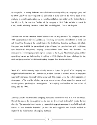 9
for one product in history. Salesmen traveled the entire country selling the company's syrup, and
by 1895 Coca-Cola was being sold and consumed in every state in the nation. Soon it was
available in some Canadian cities and in Honolulu, and plans were underway for its introduction
into Mexico. By the time Asa Candler left the company in 1916, Coke had also been sold in
Cuba, Jamaica, Germany, Bermuda, Puerto Rico, the Philippines, France, and England.
An event that had an enormous impact on the future and very nature of the company was the
1899 agreement made between Candler and two young lawyers that allowed them to bottle and
sell Coca-Cola throughout the United States: the first bottling franchise had been established.
Five years later, in 1904, the one-millionth gallon of Coca-Cola syrup had been sold. In 1916 the
now universally recognized, uniquely contour-shaped Coke bottle was invented. The
management of all company advertising was assigned to the D'Arcy Advertising Agency, and the
advertising budget had ballooned to $1 million by 1911. During this time, all claims for the
medicinal properties of Coca-Cola were quietly dropped from its advertisements.
World War I and the ensuing sugar rationing measures slowed the growth of the company, but
the pressure of coal rations led Candler's son, Charles Howard, to invent a process whereby the
sugar and water could be mixed without using heat. This process saved the cost of fuel, relieved
the company of the need for a boiler, and saved a great amount of time since there was no need
for the syrup to go through a cooling period. The company continued to use this method of
mixing into the 1990s.
Although Candler was fond of his company, he became disillusioned with it in 1916 and retired.
One of the reasons for this decision was the new tax laws which, in Candler's words, did not
allow for "the accumulation of surplus in excess of the amount necessary for profitable and safe
conduct of our particular business." (It has also been suggested that Candler refused to
implement the modernization of company facilities.)
 