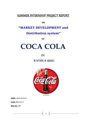 1
SUMMER INTERNSHIP PROJECT REPORT
ON
“MARKET DEVELOPMENT and
Distribution system”
Of
COCA COLA
IN
KATHUA (J&K)
NAME- AkashAndotra
CLASS- BBA Part-III
ROLL NO.- 584
 