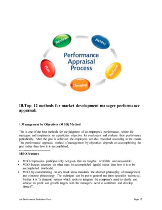 Job Performance Evaluation Form Page 12
III.Top 12 methods for market development manager performance
appraisal:
1.Management by Objectives (MBO) Method
This is one of the best methods for the judgment of an employee's performance, where the
managers and employees set a particular objective for employees and evaluate their performance
periodically. After the goal is achieved, the employees are also rewarded according to the results.
This performance appraisal method of management by objectives depends on accomplishing the
goal rather than how it is accomplished.
-----------------------------
MBO Features
 MBO emphasizes participatively set goals that are tangible, verifiable and measurable.
 MBO focuses attention on what must be accomplished (goals) rather than how it is to be
accomplished (methods).
 MBO, by concentrating on key result areas translates the abstract philosophy of management
into concrete phraseology. The technique can be put to general use (non-specialist technique).
Further it is “a dynamic system which seeks to integrate the company's need to clarify and
achieve its profit and growth targets with the manager's need to contribute and develop
himself”.
 
