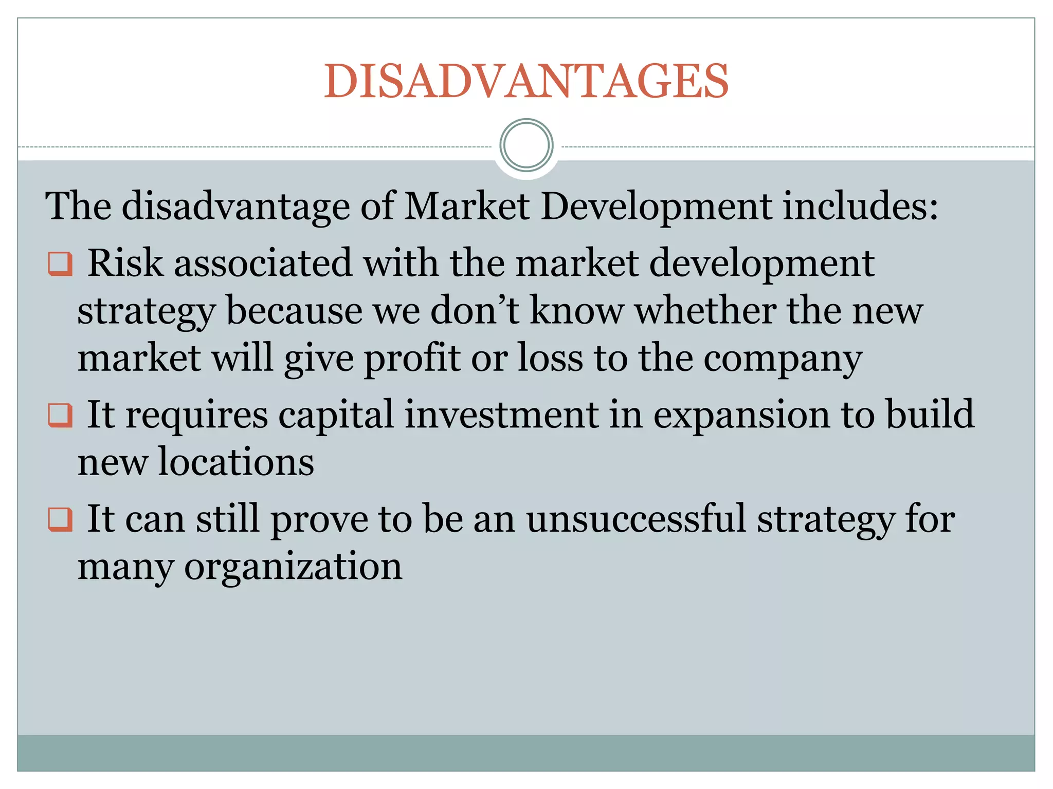DISADVANTAGES
The disadvantage of Market Development includes:
 Risk associated with the market development
strategy because we don’t know whether the new
market will give profit or loss to the company
 It requires capital investment in expansion to build
new locations
 It can still prove to be an unsuccessful strategy for
many organization
 