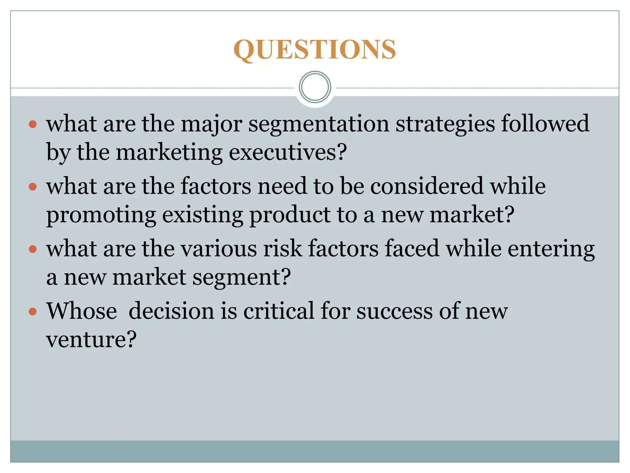 QUESTIONS
 what are the major segmentation strategies followed
by the marketing executives?
 what are the factors need to be considered while
promoting existing product to a new market?
 what are the various risk factors faced while entering
a new market segment?
 Whose decision is critical for success of new
venture?
 
